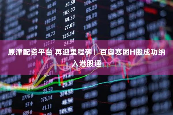 原津配资平台 再迎里程碑！百奥赛图H股成功纳入港股通
