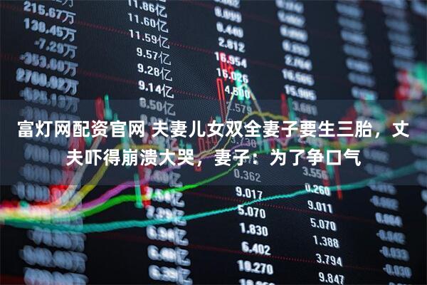 富灯网配资官网 夫妻儿女双全妻子要生三胎，丈夫吓得崩溃大哭，妻子：为了争口气