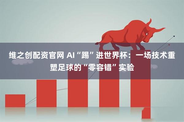 维之创配资官网 AI“踢”进世界杯：一场技术重塑足球的“零容错”实验