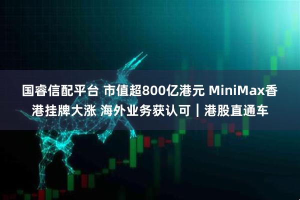 国睿信配平台 市值超800亿港元 MiniMax香港挂牌大涨 海外业务获认可︱港股直通车