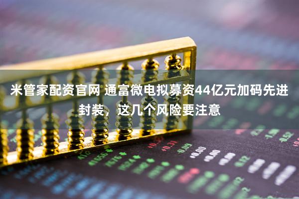 米管家配资官网 通富微电拟募资44亿元加码先进封装，这几个风险要注意