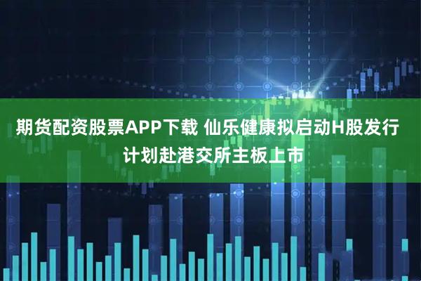 期货配资股票APP下载 仙乐健康拟启动H股发行  计划赴港交所主板上市