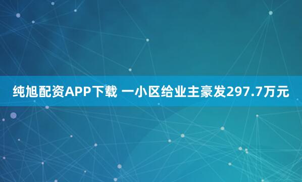 纯旭配资APP下载 一小区给业主豪发297.7万元
