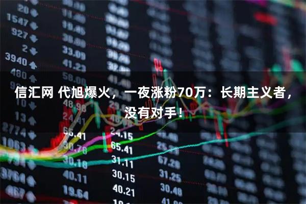 信汇网 代旭爆火，一夜涨粉70万：长期主义者，没有对手！