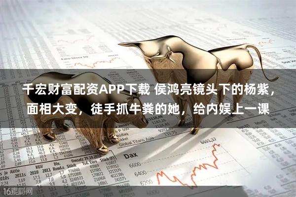 千宏财富配资APP下载 侯鸿亮镜头下的杨紫，面相大变，徒手抓牛粪的她，给内娱上一课