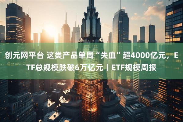 创元网平台 这类产品单周“失血”超4000亿元，ETF总规模跌破6万亿元丨ETF规模周报