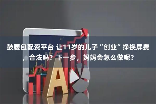 鼓腰包配资平台 让11岁的儿子“创业”挣换屏费，合法吗？下一步，妈妈会怎么做呢？