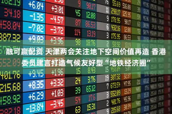 融可赢配资 天津两会关注地下空间价值再造 香港委员建言打造气候友好型“地铁经济圈”