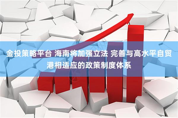 金投策略平台 海南将加强立法 完善与高水平自贸港相适应的政策制度体系