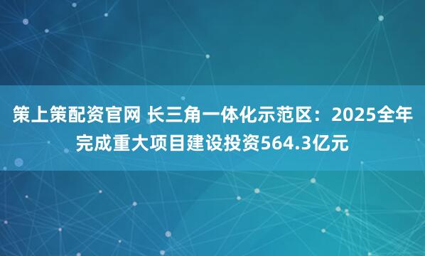 策上策配资官网 长三角一体化示范区：2025全年完成重大项目建设投资564.3亿元