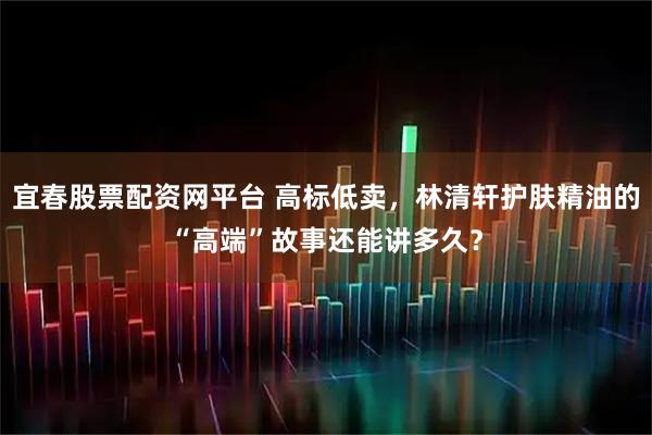 宜春股票配资网平台 高标低卖，林清轩护肤精油的“高端”故事还能讲多久？