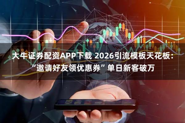 大牛证券配资APP下载 2026引流模板天花板：“邀请好友领优惠券”单日新客破万