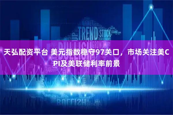 天弘配资平台 美元指数稳守97关口，市场关注美CPI及美联储利率前景